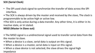 SCK (Serial Clock)
• The SPI used clock signal to synchronize the transfer of data across the SPI
interface.
• The SCK is always driven by the master and received by the slave, The clock is
programmable to be active high or active low.
•The SCK is only active during a data transfer. Any other time, it is either in its
inactive state, or tri stated.
MISO (Master in Slave out)
• The MISO signal is a unidirectional signal used to transfer serial data from the
the master to slave.
• When a device is a slave, serial data is output on this signal.
• When a device is a master, serial data is input on this signal.
• When a slave device is not selected, the slave drives the signal high
impedance
 