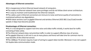 Advantages of Ethernet connection:
➨It is inexpensive to form Ethernet based network of computers.
➨The nodes on Ethernet network have same privileges and do not follow client-server architecture.
➨It is easy to maintain and troubleshoot the Ethernet network.
➨The cables used in Ethernet connection are immune to noise and hence quality of connection is
maintained without any degradation.
➨With latest versions such as gigabit Ethernet and wireless Ethernet (IEEE 802.11ac/11ad) transfer
speeds in Gbps have become possible
Disadvantages of Ethernet connection:
➨As it is not designed to support real time voice and video traffic initially, it works best for traffic
consisting of data solely.
➨The Ethernet network does not prioritize traffic in order to support effective class of service.
➨The gigabit Ethernet is still not in use at many places and hence will take time for common man to
have benefits of this Ethernet version.
➨The 100Base-T4 version requires 4 pair of wiring to support data transfer. Moreover it can not support
full duplex data communication mode.
 