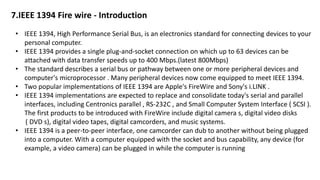 7.IEEE 1394 Fire wire - Introduction
• IEEE 1394, High Performance Serial Bus, is an electronics standard for connecting devices to your
personal computer.
• IEEE 1394 provides a single plug-and-socket connection on which up to 63 devices can be
attached with data transfer speeds up to 400 Mbps.(latest 800Mbps)
• The standard describes a serial bus or pathway between one or more peripheral devices and
computer's microprocessor . Many peripheral devices now come equipped to meet IEEE 1394.
• Two popular implementations of IEEE 1394 are Apple's FireWire and Sony's i.LINK .
• IEEE 1394 implementations are expected to replace and consolidate today's serial and parallel
interfaces, including Centronics parallel , RS-232C , and Small Computer System Interface ( SCSI ).
The first products to be introduced with FireWire include digital camera s, digital video disks
( DVD s), digital video tapes, digital camcorders, and music systems.
• IEEE 1394 is a peer-to-peer interface, one camcorder can dub to another without being plugged
into a computer. With a computer equipped with the socket and bus capability, any device (for
example, a video camera) can be plugged in while the computer is running
 