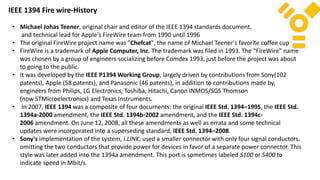• Michael Johas Teener, original chair and editor of the IEEE 1394 standards document,
and technical lead for Apple's FireWire team from 1990 until 1996
• The original FireWire project name was "Chefcat", the name of Michael Teener's favorite coffee cup
• FireWire is a trademark of Apple Computer, Inc. The trademark was filed in 1993. The "FireWire" name
was chosen by a group of engineers socializing before Comdex 1993, just before the project was about
to going to the public.
• It was developed by the IEEE P1394 Working Group, largely driven by contributions from Sony(102
patents), Apple (58 patents), and Panasonic (46 patents), in addition to contributions made by,
engineers from Philips, LG Electronics, Toshiba, Hitachi, Canon INMOS/SGS Thomson
(now STMicroelectronics) and Texas Instruments.
• In 2007, IEEE 1394 was a composite of four documents: the original IEEE Std. 1394–1995, the IEEE Std.
1394a-2000 amendment, the IEEE Std. 1394b-2002 amendment, and the IEEE Std. 1394c-
2006 amendment. On June 12, 2008, all these amendments as well as errata and some technical
updates were incorporated into a superseding standard, IEEE Std. 1394–2008.
• Sony's implementation of the system, i.LINK, used a smaller connector with only four signal conductors,
omitting the two conductors that provide power for devices in favor of a separate power connector. This
style was later added into the 1394a amendment. This port is sometimes labeled S100 or S400 to
indicate speed in Mbit/s.
IEEE 1394 Fire wire-History
 