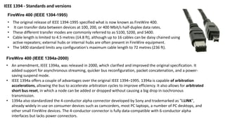 FireWire 400 (IEEE 1394-1995)
• The original release of IEEE 1394-1995 specified what is now known as FireWire 400.
• It can transfer data between devices at 100, 200, or 400 Mbit/s half-duplex data rates.
• These different transfer modes are commonly referred to as S100, S200, and S400.
• Cable length is limited to 4.5 metres (14.8 ft), although up to 16 cables can be daisy chained using
active repeaters; external hubs or internal hubs are often present in FireWire equipment.
• The S400 standard limits any configuration's maximum cable length to 72 metres (236 ft).
FireWire 400 (IEEE 1394a-2000)
• An amendment, IEEE 1394a, was released in 2000, which clarified and improved the original specification. It
added support for asynchronous streaming, quicker bus reconfiguration, packet concatenation, and a power-
saving suspend mode.
• IEEE 1394a offers a couple of advantages over the original IEEE 1394–1995. 1394a is capable of arbitration
accelerations, allowing the bus to accelerate arbitration cycles to improve efficiency. It also allows for arbitrated
short bus reset, in which a node can be added or dropped without causing a big drop in isochronous
transmission.
• 1394a also standardized the 4-conductor alpha connector developed by Sony and trademarked as "i.LINK",
already widely in use on consumer devices such as camcorders, most PC laptops, a number of PC desktops, and
other small FireWire devices. The 4-conductor connector is fully data-compatible with 6-conductor alpha
interfaces but lacks power connectors.
IEEE 1394 - Standards and versions
 