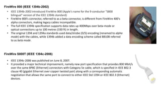 FireWire 800 (IEEE 1394b-2002)
• IEEE 1394b-2002 introduced FireWire 800 (Apple's name for the 9-conductor "S800
bilingual" version of the IEEE 1394b standard)
• FireWire 800's connector, referred to as a beta connector, is different from FireWire 400's
alpha connectors, making legacy cables incompatible.
• The full IEEE 1394b specification supports data rates up 400Mbps over beta-mode or
optical connections up to 100 metres (330 ft) in length.
• The original 1394 and 1394a standards used data/strobe (D/S) encoding (renamed to alpha
mode) with the cables, while 1394b added a data encoding scheme called 8B10B referred
to as beta mode.
FireWire S800T (IEEE 1394c-2006)
• IEEE 1394c-2006 was published on June 8, 2007.
• It provided a major technical improvement, namely new port specification that provides 800 Mbit/s
over the same 8P8C (Ethernet) connectors with Category 5e cable, which is specified in IEEE 802.3
clause 40 (gigabit Ethernet over copper twisted pair) along with a corresponding automatic
negotiation that allows the same port to connect to either IEEE Std 1394 or IEEE 802.3 (Ethernet)
devices.
 