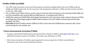 FireWire S1600 and S3200
• The 1394 Trade Association announced that products would be available before the end of 2008 using the
S1600 and S3200 modes that, for the most part, had already been defined in 1394b and were further clarified
in IEEE Std. 1394–2008.
• The 1.5 Gbit/s and 3 Gbit/s devices use the same 9-conductor beta connectors as the existing FireWire 800 and
are fully compatible with existing S400 and S800 devices. It competes with USB 3.0.
• S1600 (Sym-wave) and S3200 (Dap Technology) development units have been made, however because of FPGA
technology Dap-Technology targeted S1600 implementations first with S3200 not becoming commercially
available until 2012.
• Steve Jobs declared FireWire dead in 2008.As of 2012, there were few S1600 devices released, with a Sony
camera being the only notable user.
Future enhancements (including P1394d)
• A project named IEEE P1394d was formed by the IEEE on March 9, 2009 to add single mode fiber as an
additional transport medium to FireWire. The project was withdrawn in 2013.
• Other future iterations of FireWire were expected to increase speed to 6.4 Gbit/s and additional
connectors such as the small multimedia interface.
 