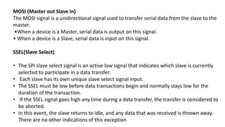 MOSI (Master out Slave in)
The MOSI signal is a unidirectional signal used to transfer serial data from the slave to the
master.
•When a device is a Master, serial data is output on this signal.
• When a device is a Slave, serial data is input on this signal.
SSEL(Slave Select)
• The SPI slave select signal is an active low signal that indicates which slave is currently
selected to participate in a data transfer.
• Each slave has its own unique slave select signal input.
• The SSEL must be low before data transactions begin and normally stays low for the
duration of the transaction.
• If the SSEL signal goes high any time during a data transfer, the transfer is considered to
be aborted.
• In this event, the slave returns to idle, and any data that was received is thrown away.
There are no other indications of this exception
 