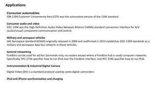 Consumer automobiles
IDB-1394 Customer Convenience Port (CCP) was the automotive version of the 1394 standard
Consumer audio and video
IEEE 1394 was the High-Definition Audio-Video Network Alliance (HANA) standard connection interface for A/V
(audio/visual) component communication and control.
Military and aerospace vehicles
SAE Aerospace standard AS5643 originally released in 2004 and reaffirmed in 2013 establishes IEEE-1394 standards as a
military and aerospace data-bus network in those vehicles.
General networking
FireWire can be used for ad-hoc (terminals only, no routers except where a FireWire hub is used) computer networks.
Specifically, RFC 2734 specifies how to run IPv4 over the FireWire interface, and RFC 3146 specifies how to run IPv6.
Instrumentation & Industrial Digital Camera
Digital Video (DV) is a standard protocol used by some digital camcorders
iPod and iPhone synchronization and charging
Applications
 