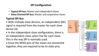 SPI Configuration
• Typical SPI bus: Master and independent Slaves
• Daisy-Chained SPI bus: Master and cooperative slaves
Typical SPI Bus
• With multiple slave devices, an independent SSEL
signal is required from the master for each slave
device (3).
• In the independent slave configuration, there is
an independent slave select line for each slave.
This is the way SPI is normally used.
• Since the MISO pins of the slaves are connected
together, they are required to be tri-state pins.
 