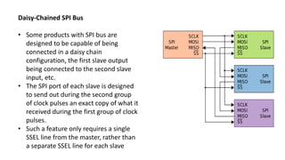 Daisy-Chained SPI Bus
• Some products with SPI bus are
designed to be capable of being
connected in a daisy chain
configuration, the first slave output
being connected to the second slave
input, etc.
• The SPI port of each slave is designed
to send out during the second group
of clock pulses an exact copy of what it
received during the first group of clock
pulses.
• Such a feature only requires a single
SSEL line from the master, rather than
a separate SSEL line for each slave
 