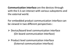 Communication interface are the devices through
with the E.S can interact with various subsystems and
the external world.
For embedded product communication interface can
be viewed in two different perspectives :
 Device/board level communication interface
(On board communication Interface)
 Product level communication interface
(External communication interface)
 