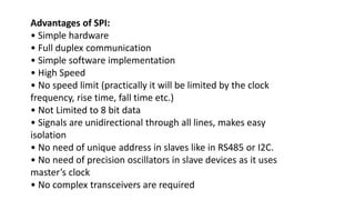 Advantages of SPI:
• Simple hardware
• Full duplex communication
• Simple software implementation
• High Speed
• No speed limit (practically it will be limited by the clock
frequency, rise time, fall time etc.)
• Not Limited to 8 bit data
• Signals are unidirectional through all lines, makes easy
isolation
• No need of unique address in slaves like in RS485 or I2C.
• No need of precision oscillators in slave devices as it uses
master’s clock
• No complex transceivers are required
 
