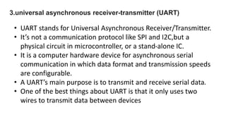 3.universal asynchronous receiver-transmitter (UART)
• UART stands for Universal Asynchronous Receiver/Transmitter.
• It’s not a communication protocol like SPI and I2C,but a
physical circuit in microcontroller, or a stand-alone IC.
• It is a computer hardware device for asynchronous serial
communication in which data format and transmission speeds
are configurable.
• A UART’s main purpose is to transmit and receive serial data.
• One of the best things about UART is that it only uses two
wires to transmit data between devices
 