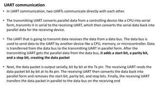 • In UART communication, two UARTs communicate directly with each other.
• The transmitting UART converts parallel data from a controlling device like a CPU into serial
form, transmits it in serial to the receiving UART, which then converts the serial data back into
parallel data for the receiving device.
• The UART that is going to transmit data receives the data from a data bus. The data bus is
used to send data to the UART by another device like a CPU, memory, or microcontroller. Data
is transferred from the data bus to the transmitting UART in parallel form. After the
transmitting UART gets the parallel data from the data bus, it adds a start bit, a parity bit,
and a stop bit, creating the data packet
• Next, the data packet is output serially, bit by bit at the Tx pin. The receiving UART reads the
data packet bit by bit at its Rx pin. The receiving UART then converts the data back into
parallel form and removes the start bit, parity bit, and stop bits. Finally, the receiving UART
transfers the data packet in parallel to the data bus on the receiving end
UART communication
 