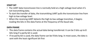 START BIT
• The UART data transmission line is normally held at a high voltage level when it’s
not transmitting data.
• To start the transfer of data, the transmitting UART pulls the transmission line from
high to low voltage level.
• When the receiving UART detects the high to low voltage transition, it begins
reading the bits in the data frame at the frequency of the baud rate.
DATA FRAME
• The data frame contains the actual data being transferred. It can be 5 bits up to 8
bits long if a parity bit is used.
• If no parity bit is used, the data frame can be 9 bits long. In most cases, the data is
sent with the least significant bit first
 