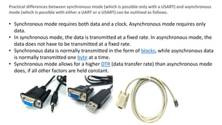 Practical differences between synchronous mode (which is possible only with a USART) and asynchronous
mode (which is possible with either a UART or a USART) can be outlined as follows.
• Synchronous mode requires both data and a clock. Asynchronous mode requires only
data.
• In synchronous mode, the data is transmitted at a fixed rate. In asynchronous mode, the
data does not have to be transmitted at a fixed rate.
• Synchronous data is normally transmitted in the form of blocks, while asynchronous data
is normally transmitted one byte at a time.
• Synchronous mode allows for a higher DTR (data transfer rate) than asynchronous mode
does, if all other factors are held constant.
 