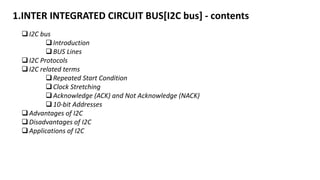 1.INTER INTEGRATED CIRCUIT BUS[I2C bus] - contents
I2C bus
Introduction
BUS Lines
I2C Protocols
I2C related terms
Repeated Start Condition
Clock Stretching
Acknowledge (ACK) and Not Acknowledge (NACK)
10-bit Addresses
Advantages of I2C
Disadvantages of I2C
Applications of I2C
 