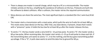 • There is always one master in overall charge, which may be a PC or a microcontroller. The master
initiates activity on the bus, simplifying the avoidance of collisions on the bus. Protocols are built into
the software to detect collisions. After a collision, the master retries the required communication.
• Many devices can share the same bus. The most significant byte is a standard (for the 1-wire bus) 8-bit
CRC
• The master starts a transmission with a reset pulse, which pulls the wire to 0 volts for at least 480 µs.
This resets every slave device on the bus. After that, any slave device, if present, shows that it exists
with a "presence" pulse: it holds the bus low for at least 60 µs after the master releases the bus.
• To send a "1", the bus master sends a very brief (1– 15 µs) low pulse. To send a "0", the master sends a
60 µs low pulse, When receiving data, the master start sends a 1–15-µs 0-volt pulse to slave each bit. If
the transmitting does unit wants to send a "1", it to the nothing, and the bus goes transmitting pulled-
up voltage. If the a "0", it pulls slave wants to send the data line to ground for 60 µs.
 