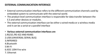 EXTERNAL COMMUNICATION INTERFACE
• External communication interface refers to the different communication channels used by
embedded system to communicate with the external world.
• The product level communication interface is responsible for data transfer between the
E.S and other devices or modules.
• The external communication interface can be either a wired media or a wireless media
and it can be a serial or a parallel interface
• Various external communication interfaces are
1.RS232 /RS 422 AND RS485
2.USB (UNIVERSAL SERIAL BUS)
3.INFRARED
4.Bluetooth
5.Wi-Fi
6.IEEE 1394 Fire wire
7. Ethernet
 