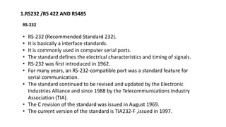 1.RS232 /RS 422 AND RS485
RS-232
• RS-232 (Recommended Standard 232).
• It is basically a interface standards.
• It is commonly used in computer serial ports.
• The standard defines the electrical characteristics and timing of signals.
• RS-232 was first introduced in 1962.
• For many years, an RS-232-compatible port was a standard feature for
serial communication.
• The standard continued to be revised and updated by the Electronic
Industries Alliance and since 1988 by the Telecommunications Industry
Association (TIA).
• The C revision of the standard was issued in August 1969.
• The current version of the standard is TIA232-F ,issued in 1997.
 