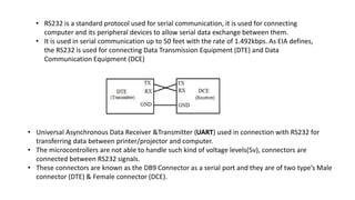 • RS232 is a standard protocol used for serial communication, it is used for connecting
computer and its peripheral devices to allow serial data exchange between them.
• It is used in serial communication up to 50 feet with the rate of 1.492kbps. As EIA defines,
the RS232 is used for connecting Data Transmission Equipment (DTE) and Data
Communication Equipment (DCE)
• Universal Asynchronous Data Receiver &Transmitter (UART) used in connection with RS232 for
transferring data between printer/projector and computer.
• The microcontrollers are not able to handle such kind of voltage levels(5v), connectors are
connected between RS232 signals.
• These connectors are known as the DB9 Connector as a serial port and they are of two type’s Male
connector (DTE) & Female connector (DCE).
 
