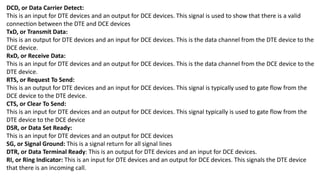 DCD, or Data Carrier Detect:
This is an input for DTE devices and an output for DCE devices. This signal is used to show that there is a valid
connection between the DTE and DCE devices
TxD, or Transmit Data:
This is an output for DTE devices and an input for DCE devices. This is the data channel from the DTE device to the
DCE device.
RxD, or Receive Data:
This is an input for DTE devices and an output for DCE devices. This is the data channel from the DCE device to the
DTE device.
RTS, or Request To Send:
This is an output for DTE devices and an input for DCE devices. This signal is typically used to gate flow from the
DCE device to the DTE device.
CTS, or Clear To Send:
This is an input for DTE devices and an output for DCE devices. This signal typically is used to gate flow from the
DTE device to the DCE device
DSR, or Data Set Ready:
This is an input for DTE devices and an output for DCE devices
SG, or Signal Ground: This is a signal return for all signal lines
DTR, or Data Terminal Ready: This is an output for DTE devices and an input for DCE devices.
RI, or Ring Indicator: This is an input for DTE devices and an output for DCE devices. This signals the DTE device
that there is an incoming call.
 
