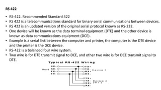 RS 422
• RS-422. Recommended Standard 422
• RS 422 is a telecommunications standard for binary serial communications between devices.
• RS 422 is an updated version of the original serial protocol known as RS-232.
• One device will be known as the data terminal equipment (DTE) and the other device is
known as data communications equipment (DCE).
• Example is a serial link between the computer and printer, the computer is the DTE device
and the printer is the DCE device.
• RS-422 is a balanced four wire system.
• Two wire is for DTE transmit signal to DCE, and other two wire is for DCE transmit signal to
DTE.
 