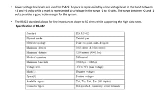 • Lower voltage line levels are used for RS422: A space is represented by a line voltage level in the band between
+2 and +6 volts while a mark is represented by a voltage in the range -2 to -6 volts. The range between +2 and -2
volts provides a good noise margin for the system.
• The RS422 standard allows for line impedances down to 50 ohms while supporting the high data rates.
Specification of RS-422
 