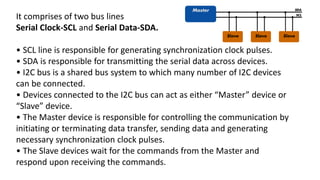 It comprises of two bus lines
Serial Clock-SCL and Serial Data-SDA.
• SCL line is responsible for generating synchronization clock pulses.
• SDA is responsible for transmitting the serial data across devices.
• I2C bus is a shared bus system to which many number of I2C devices
can be connected.
• Devices connected to the I2C bus can act as either “Master” device or
“Slave” device.
• The Master device is responsible for controlling the communication by
initiating or terminating data transfer, sending data and generating
necessary synchronization clock pulses.
• The Slave devices wait for the commands from the Master and
respond upon receiving the commands.
 