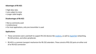 Advantages of RS-422:
• High data rates
• Less subject to noise
• Longer cable lengths
Disadvantages of RS-422:
• Not as commonly used
• Unidirectional
• For most applications, only one transmitter is used
Applications:
• These connectors were used both to support RS-232 devices like modems, as well as AppleTalk networking,
RS-422 printers, and other peripherals.
• RS-422 is a common transport mechanism for RS-232 extenders. These consist of RS-232 ports on either end
of an RS-422 connection
 