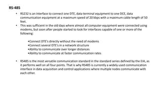 RS-485
• RS232 is an interface to connect one DTE, data terminal equipment to one DCE, data
communication equipment at a maximum speed of 20 kbps with a maximum cable length of 50
feet.
• This was sufficient in the old days where almost all computer equipment were connected using
modems, but soon after people started to look for interfaces capable of one or more of the
following:
•Connect DTE's directly without the need of modems
•Connect several DTE's in a network structure
•Ability to communicate over longer distances
•Ability to communicate at faster communication rates
• RS485 is the most versatile communication standard in the standard series defined by the EIA, as
it performs well on all four points. That is why RS485 is currently a widely used communication
interface in data acquisition and control applications where multiple nodes communicate with
each other.
 