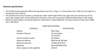 Electrical specifications
• The RS-485 standard specifies differential signaling on two lines. A logic 1 is a level greater than –200 mV, and a logic 0 is a
level greater than +200 mV
• The standard transmission medium is twisted-pair cable. Cable length defines the upper data rate. But because of the
lower logic voltage levels and the differential connection, data rates can exceed 10 Mbits/s depending on cable length.
• Maximum cable length is commonly defined as 1200 meters or about 4000 feet. The typical maximum data rate at 4000
feet is 100 kbits/s
RS485 SPECIFICATIONS
ATTRIBUTE SPECIFICATION
Cabling Multi-drop
Number of devices 32 transmitters
32 receivers
Communications modes half duplex
Maximum distance 4000 feet @ 100 kbps
Maximum data rate 10 Mbps @ 50 feet
Signalling Balanced/Differential
Driver output current capability 250 mA
 