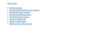 Other types:
• RS-366 interface
• RS-423 (TIA/EIA-423-B) serial interface
• RS-449 (EIA-449) interface
• RS-449 (EIA-449) Secondary
• RS-530 (EIA530) interface
• RS232 to RS422 cable
• RS232 to RS485 cable
• RS232 serial to USB converter
 