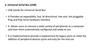 2. Universal Serial Bus (USB)
• USB stands for Universal Serial Bus
• It Provides an expandable, fast, bi-directional, low cost, hot pluggable
Plug and Play serial hardware interface
• It Allows users to connect a wide variety of peripherals to a computer
and have them automatically configured and ready to use.
• It is Implemented to provide a replacement for legacy ports to make the
addition of peripheral devices quick and easy for the end use
 