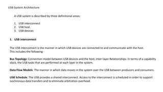 USB System Architecture
A USB system is described by three definitional areas:
1. USB interconnect
2. USB host.
3. USB devices
1. USB interconnect
The USB interconnect is the manner in which USB devices are connected to and communicate with the host.
This includes the following:
Bus Topology: Connection model between USB devices and the host. Inter-layer Relationships: In terms of a capability
stack, the USB tasks that are performed at each layer in the system.
Data Flow Models: The manner in which data moves in the system over the USB between producers and consumers.
USB Schedule: The USB provides a shared interconnect. Access to the interconnect is scheduled in order to support
isochronous data transfers and to eliminate arbitration overhead.
 