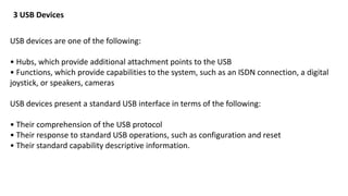 USB devices are one of the following:
• Hubs, which provide additional attachment points to the USB
• Functions, which provide capabilities to the system, such as an ISDN connection, a digital
joystick, or speakers, cameras
USB devices present a standard USB interface in terms of the following:
• Their comprehension of the USB protocol
• Their response to standard USB operations, such as configuration and reset
• Their standard capability descriptive information.
3 USB Devices
 