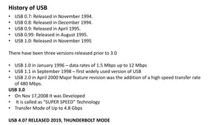 • USB 0.7: Released in November 1994.
• USB 0.8: Released in December 1994.
• USB 0.9: Released in April 1995.
• USB 0.99: Released in August 1995.
• USB 1.0: Released in November 1995
There have been three versions released prior to 3.0
• USB 1.0 in January 1996 – data rates of 1.5 Mbps up to 12 Mbps
• USB 1.1 in September 1998 – first widely used version of USB
• USB 2.0 in April 2000 Major feature revision was the addition of a high speed transfer rate
of 480 Mbps.
USB 3.0
• On Nov 17,2008 It was Developed
• It is called as “SUPER SPEED” Technology
• Transfer Mode of Up to 4.8 Gbps
USB 4.0? RELEASED 2019, THUNDERBOLT MODE
History of USB
 