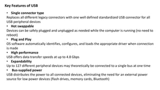 Key Features of USB
• Single connector type
Replaces all different legacy connectors with one well defined standardized USB connector for all
USB peripheral devices
• Hot swappable
Devices can be safely plugged and unplugged as needed while the computer is running (no need to
reboot)
• Plug and Play
OS software automatically identifies, configures, and loads the appropriate driver when connection
is made
• High performance
USB offers data transfer speeds at up to 4.8 Gbps
• Expandability
Up to 127 different peripheral devices may theoretically be connected to a single bus at one time
• Bus-supplied power
USB distributes the power to all connected devices, eliminating the need for an external power
source for low power devices (flash drives, memory cards, Bluetooth)
 