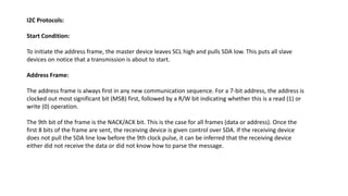 I2C Protocols:
Start Condition:
To initiate the address frame, the master device leaves SCL high and pulls SDA low. This puts all slave
devices on notice that a transmission is about to start.
Address Frame:
The address frame is always first in any new communication sequence. For a 7-bit address, the address is
clocked out most significant bit (MSB) first, followed by a R/W bit indicating whether this is a read (1) or
write (0) operation.
The 9th bit of the frame is the NACK/ACK bit. This is the case for all frames (data or address). Once the
first 8 bits of the frame are sent, the receiving device is given control over SDA. If the receiving device
does not pull the SDA line low before the 9th clock pulse, it can be inferred that the receiving device
either did not receive the data or did not know how to parse the message.
 