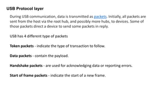 USB Protocol layer
During USB communication, data is transmitted as packets. Initially, all packets are
sent from the host via the root hub, and possibly more hubs, to devices. Some of
those packets direct a device to send some packets in reply.
USB has 4 different type of packets
Token packets - indicate the type of transaction to follow.
Data packets - contain the payload.
Handshake packets - are used for acknowledging data or reporting errors.
Start of frame packets - indicate the start of a new frame.
 