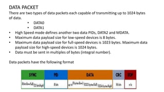DATA PACKET
There are two types of data packets each capable of transmitting up to 1024 bytes
of data.
• DATA0
• DATA1
• High Speed mode defines another two data PIDs, DATA2 and MDATA.
• Maximum data payload size for low-speed devices is 8 bytes.
• Maximum data payload size for full-speed devices is 1023 bytes. Maximum data
payload size for high-speed devices is 1024 bytes.
• Data must be sent in multiples of bytes (integral number).
Data packets have the following format
 