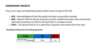 HANDSHAKE PACKETS
There are 3 types of handshake packets which consist simply of the PID
• ACK - Acknowledgment that the packet has been successfully received.
• NAK - Reports that the device temporary cannot send/receive data. Also used during
interrupt transactions to inform the host there is no data to send.
• STALL - The device finds its in a state that it requires intervention from the host.
Handshake Packets have the following format
 