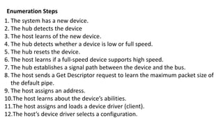 1. The system has a new device.
2. The hub detects the device
3. The host learns of the new device.
4. The hub detects whether a device is low or full speed.
5. The hub resets the device.
6. The host learns if a full-speed device supports high speed.
7. The hub establishes a signal path between the device and the bus.
8. The host sends a Get Descriptor request to learn the maximum packet size of
the default pipe.
9. The host assigns an address.
10.The host learns about the device’s abilities.
11.The host assigns and loads a device driver (client).
12.The host’s device driver selects a configuration.
Enumeration Steps
 