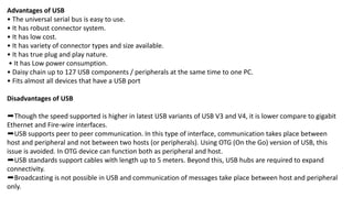 Advantages of USB
• The universal serial bus is easy to use.
• It has robust connector system.
• It has low cost.
• It has variety of connector types and size available.
• It has true plug and play nature.
• It has Low power consumption.
• Daisy chain up to 127 USB components / peripherals at the same time to one PC.
• Fits almost all devices that have a USB port
Disadvantages of USB
➨Though the speed supported is higher in latest USB variants of USB V3 and V4, it is lower compare to gigabit
Ethernet and Fire-wire interfaces.
➨USB supports peer to peer communication. In this type of interface, communication takes place between
host and peripheral and not between two hosts (or peripherals). Using OTG (On the Go) version of USB, this
issue is avoided. In OTG device can function both as peripheral and host.
➨USB standards support cables with length up to 5 meters. Beyond this, USB hubs are required to expand
connectivity.
➨Broadcasting is not possible in USB and communication of messages take place between host and peripheral
only.
 