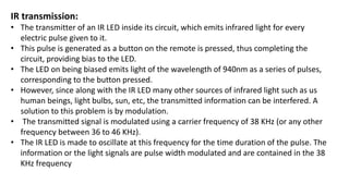 IR transmission:
• The transmitter of an IR LED inside its circuit, which emits infrared light for every
electric pulse given to it.
• This pulse is generated as a button on the remote is pressed, thus completing the
circuit, providing bias to the LED.
• The LED on being biased emits light of the wavelength of 940nm as a series of pulses,
corresponding to the button pressed.
• However, since along with the IR LED many other sources of infrared light such as us
human beings, light bulbs, sun, etc, the transmitted information can be interfered. A
solution to this problem is by modulation.
• The transmitted signal is modulated using a carrier frequency of 38 KHz (or any other
frequency between 36 to 46 KHz).
• The IR LED is made to oscillate at this frequency for the time duration of the pulse. The
information or the light signals are pulse width modulated and are contained in the 38
KHz frequency
 
