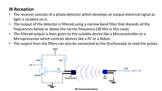IR Reception
• The receiver consists of a photo-detector which develops an output electrical signal as
light is incident on it.
• The output of the detector is filtered using a narrow band filter that discards all the
frequencies below or above the carrier frequency (38 KHz in this case).
• The filtered output is then given to the suitable device like a Microcontroller or a
Microprocessor which controls devices like a PC or a Robot.
• The output from the filters can also be connected to the Oscilloscope to read the pulses.
 