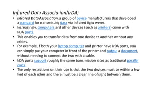 Infrared Data Association(IrDA)
• Infrared Data Association, a group of device manufacturers that developed
a standard for transmitting data via infrared light waves.
• Increasingly, computers and other devices (such as printers) come with
IrDA ports.
• This enables you to transfer data from one device to another without any
cables.
• For example, if both your laptop computer and printer have IrDA ports, you
can simply put your computer in front of the printer and output a document,
without needing to connect the two with a cable.
• IrDA ports support roughly the same transmission rates as traditional parallel
ports.
• The only restrictions on their use is that the two devices must be within a few
feet of each other and there must be a clear line of sight between them.
 
