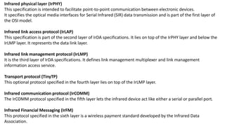 Infrared physical layer (IrPHY)
This specification is intended to facilitate point-to-point communication between electronic devices.
It specifies the optical media interfaces for Serial Infrared (SIR) data transmission and is part of the first layer of
the OSI model.
Infrared link access protocol (IrLAP)
This specification is part of the second layer of IrDA specifications. It lies on top of the IrPHY layer and below the
IrLMP layer. It represents the data link layer.
Infrared link management protocol (IrLMP)
It is the third layer of IrDA specifications. It defines link management multiplexer and link management
information access service.
Transport protocol (TinyTP)
This optional protocol specified in the fourth layer lies on top of the IrLMP layer.
Infrared communication protocol (IrCOMM)
The IrCOMM protocol specified in the fifth layer lets the infrared device act like either a serial or parallel port.
Infrared Financial Messaging (IrFM)
This protocol specified in the sixth layer is a wireless payment standard developed by the Infrared Data
Association.
 