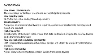 Low power requirements:
Therefore ideal for laptops, telephones, personal digital assistants
Low circuitry costs:
$2-$5 for the entire coding/decoding circuitry
Simple circuitry:
No special or proprietary hardware is required, can be incorporated into the integrated
circuit of a product
Higher security:
Directionality of the beam helps ensure that data isn't leaked or spilled to nearby devices
as it's transmitted Portable
Few international regulatory constraints:
IrDA (Infrared Data Association) functional devices will ideally be usable by international
travelers.
High noise immunity:
Not as likely to have interference from signals from other devices
ADVANTAGES
 