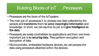 Buliding Blocksof IoT…..Processors
• Processorsare the brain of the IoTsystem.
• Themain job of processors it to process raw data collected by the
sensorsand transforms them to some meaningful information and
knowledge. In short, we cansaythat its job is togive intelligence to
the data.
• Processorsare easily controllable by applications and their onemore
important job is to securing data. Theyperform encryption and
decryption of data.
• Microcontroller, embedded hardware devices, etc canprocess the
data using processors attached within the devices.
 