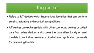 Things in IoT
• Refers to IoT devices which have unique identities that can perform
sensing, actuating and monitoring capabilities.
• IoT devices can exchange data with other connected devices or collect
data from other devices and process the data either locally or send
the data to centralized servers or cloud – based application back-ends
for processing the data.
 