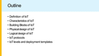 Outline
• Definition of IoT
• Characteristics of IoT
• Building Blocksof IoT
• Physicaldesign of IoT
• Logical design of IoT
• IoTprotocols
• IoTlevels and deployment templates
 