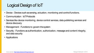 Logical Designof IoT
• Device : Devicessuch assensing, actuation, monitoring and control functions.
• Communication : IoTProtocols
• Serviceslike device monitoring, device control services, data publishing services and
device discovery
• Management : Functions to govern thesystem
• Security : Functions asauthentication, authorization, messageand content integrity,
and data security
• Applications
Bahga & Madisetti, © 2015
Book website: http://www.internet-of-things-book.com
 